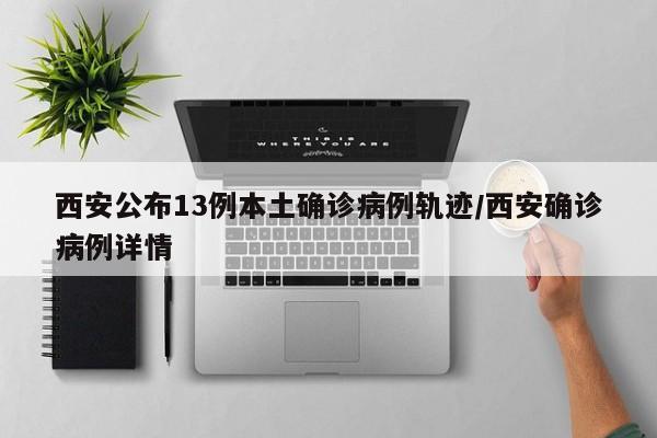 西安公布13例本土确诊病例轨迹/西安确诊病例详情