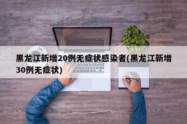 黑龙江新增20例无症状感染者(黑龙江新增30例无症状)