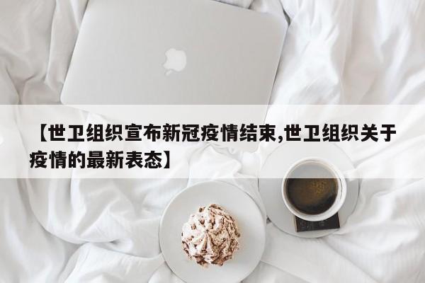【世卫组织宣布新冠疫情结束,世卫组织关于疫情的最新表态】