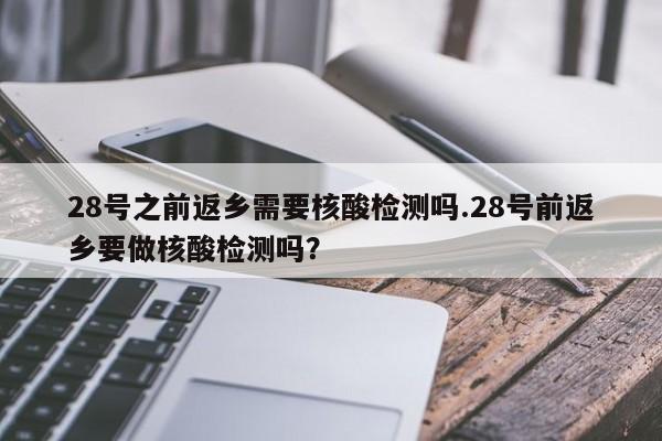 28号之前返乡需要核酸检测吗.28号前返乡要做核酸检测吗?