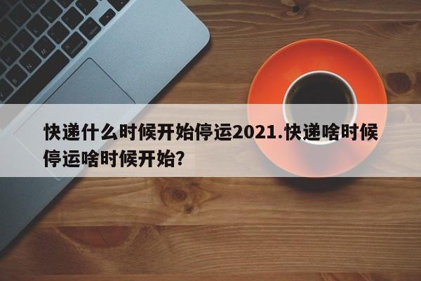快递什么时候开始停运2021.快递啥时候停运啥时候开始?