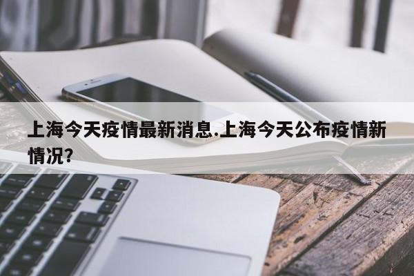 上海今天疫情最新消息.上海今天公布疫情新情况?