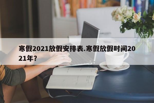 寒假2021放假安排表.寒假放假时间2021年?