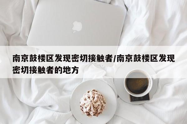 南京鼓楼区发现密切接触者/南京鼓楼区发现密切接触者的地方