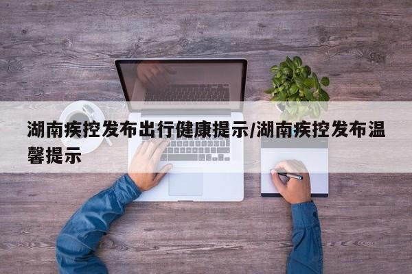 湖南疾控发布出行健康提示/湖南疾控发布温馨提示