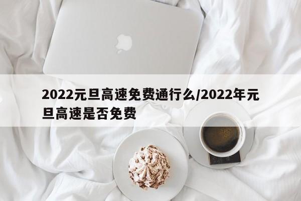 2022元旦高速免费通行么/2022年元旦高速是否免费