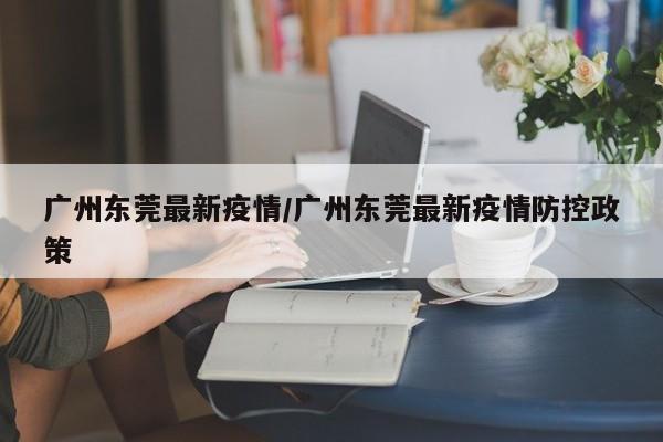 广州东莞最新疫情/广州东莞最新疫情防控政策
