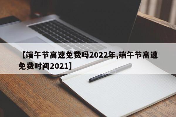 【端午节高速免费吗2022年,端午节高速免费时间2021】