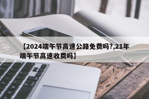 【2024端午节高速公路免费吗?,21年端午节高速收费吗】