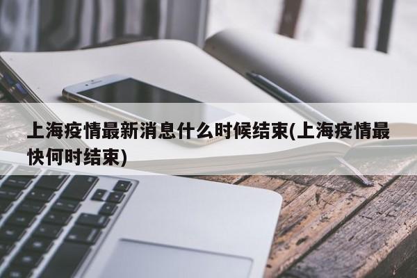上海疫情最新消息什么时候结束(上海疫情最快何时结束)