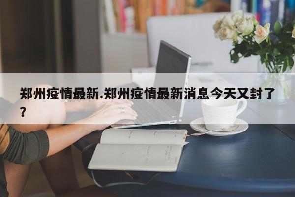 郑州疫情最新.郑州疫情最新消息今天又封了?