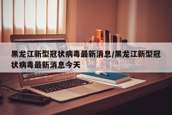 黑龙江新型冠状病毒最新消息/黑龙江新型冠状病毒最新消息今天
