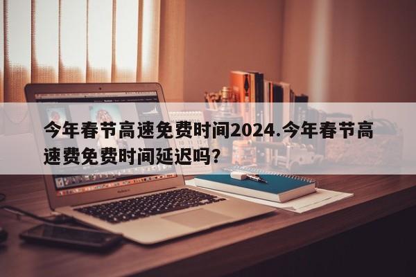 今年春节高速免费时间2024.今年春节高速费免费时间延迟吗?