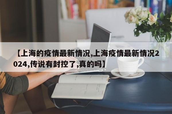 【上海的疫情最新情况,上海疫情最新情况2024,传说有封控了,真的吗】
