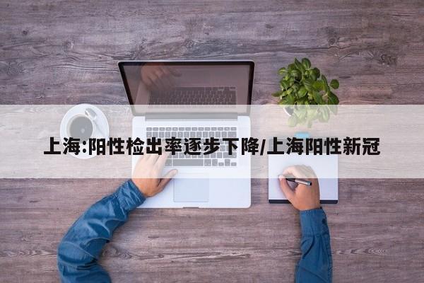 上海:阳性检出率逐步下降/上海阳性新冠