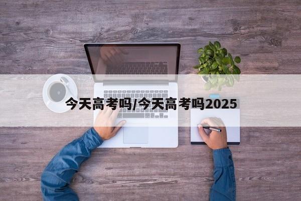今天高考吗/今天高考吗2025