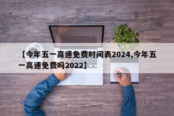【今年五一高速免费时间表2024,今年五一高速免费吗2022】