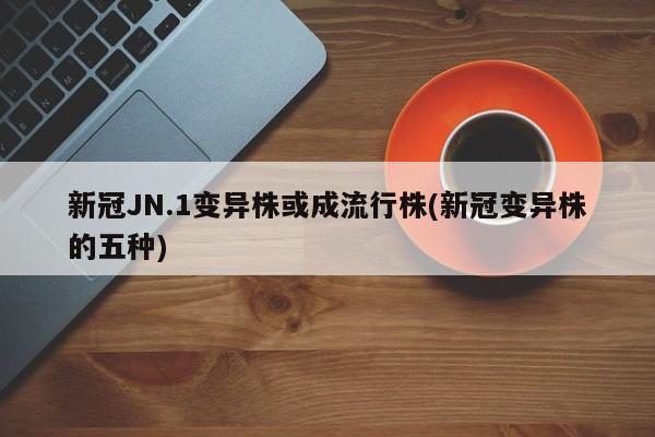 新冠JN.1变异株或成流行株(新冠变异株的五种)