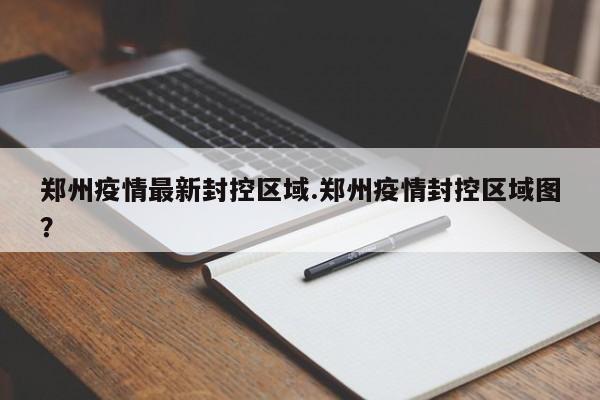 郑州疫情最新封控区域.郑州疫情封控区域图?