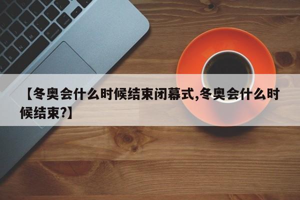 【冬奥会什么时候结束闭幕式,冬奥会什么时候结束?】