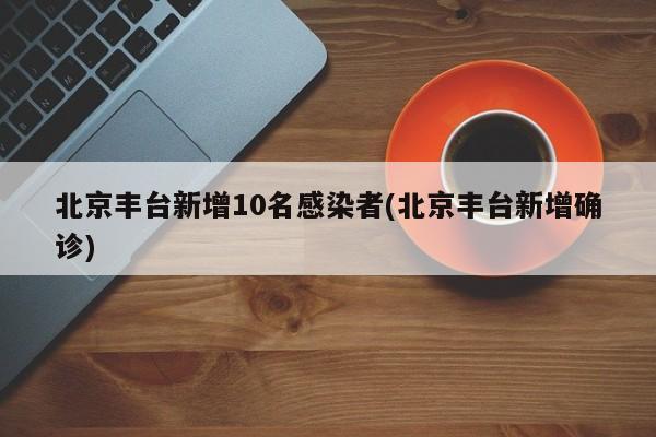 北京丰台新增10名感染者(北京丰台新增确诊)