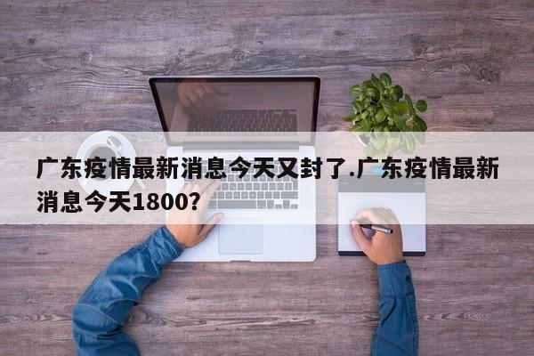 广东疫情最新消息今天又封了.广东疫情最新消息今天1800?