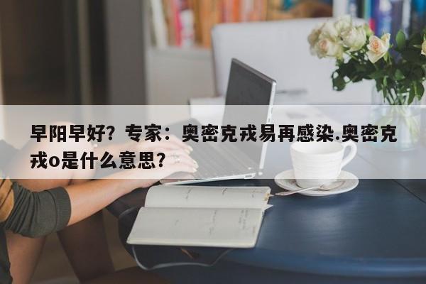 早阳早好?专家:奥密克戎易再感染.奥密克戎o是什么意思?