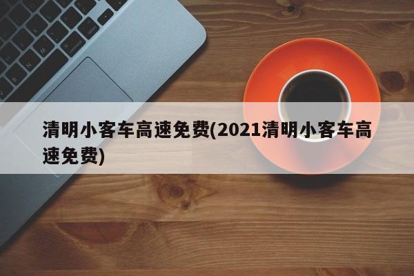 清明小客车高速免费(2021清明小客车高速免费)