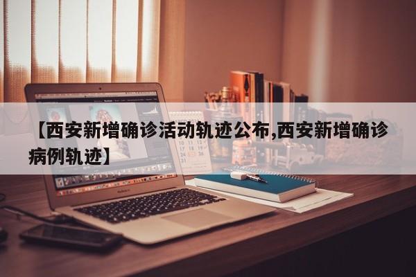【西安新增确诊活动轨迹公布,西安新增确诊病例轨迹】