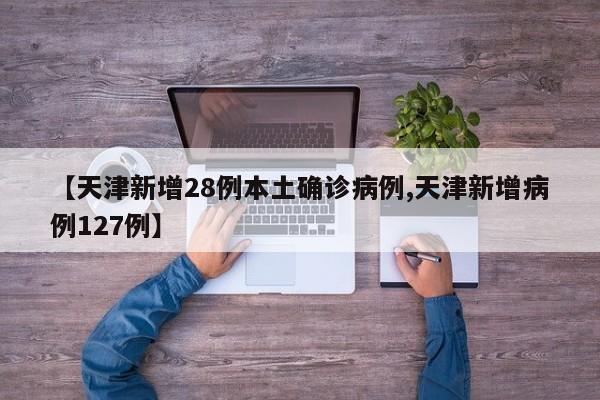 【天津新增28例本土确诊病例,天津新增病例127例】