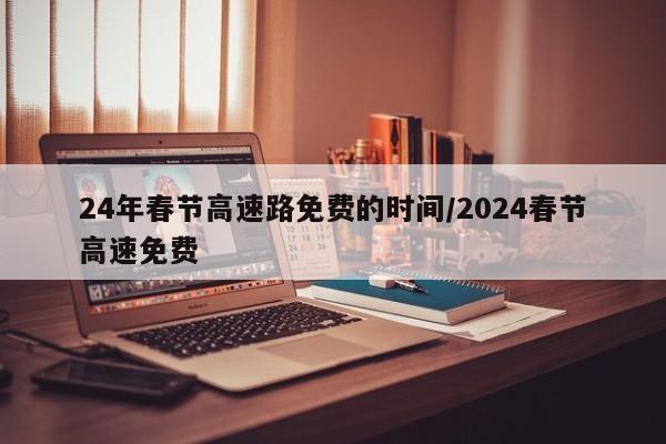 24年春节高速路免费的时间/2024春节高速免费