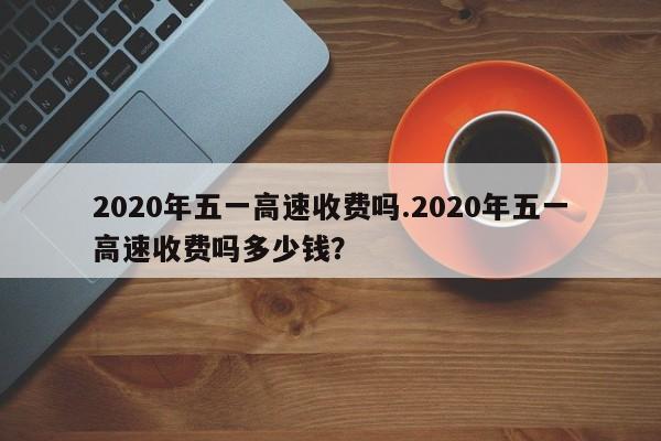 2020年五一高速收费吗.2020年五一高速收费吗多少钱?