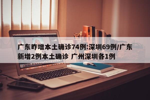 广东昨增本土确诊74例:深圳69例/广东新增2例本土确诊 广州深圳各1例