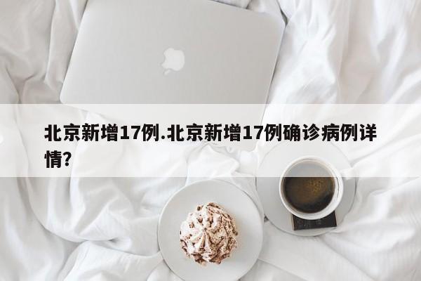 北京新增17例.北京新增17例确诊病例详情?