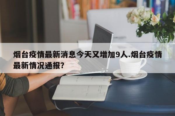 烟台疫情最新消息今天又增加9人.烟台疫情最新情况通报?