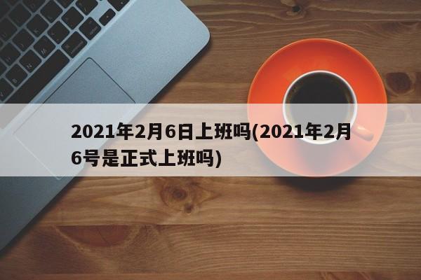 2021年2月6日上班吗(2021年2月6号是正式上班吗)