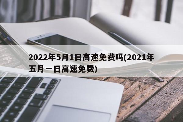 2022年5月1日高速免费吗(2021年五月一日高速免费)