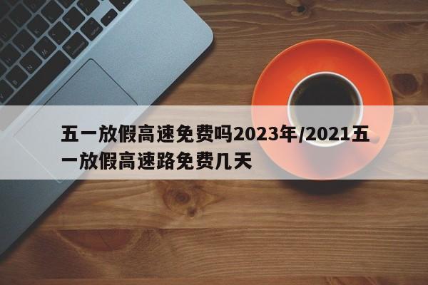 五一放假高速免费吗2023年/2021五一放假高速路免费几天