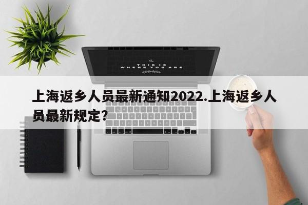 上海返乡人员最新通知2022.上海返乡人员最新规定?