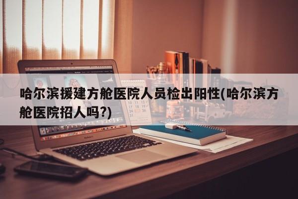哈尔滨援建方舱医院人员检出阳性(哈尔滨方舱医院招人吗?)
