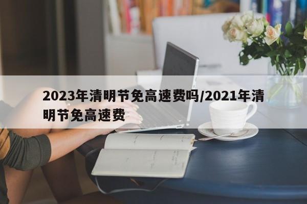2023年清明节免高速费吗/2021年清明节免高速费