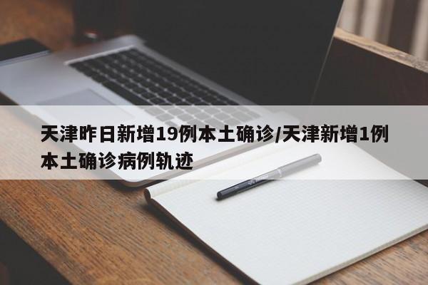天津昨日新增19例本土确诊/天津新增1例本土确诊病例轨迹