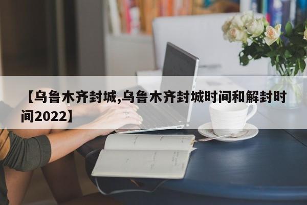 【乌鲁木齐封城,乌鲁木齐封城时间和解封时间2022】