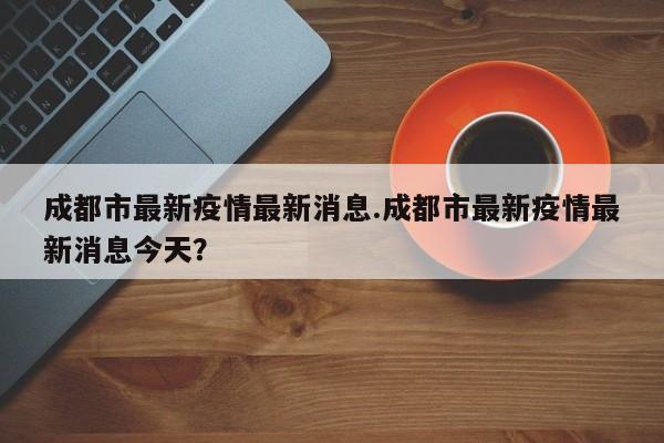 成都市最新疫情最新消息.成都市最新疫情最新消息今天?