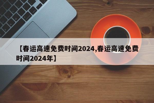 【春运高速免费时间2024,春运高速免费时间2024年】